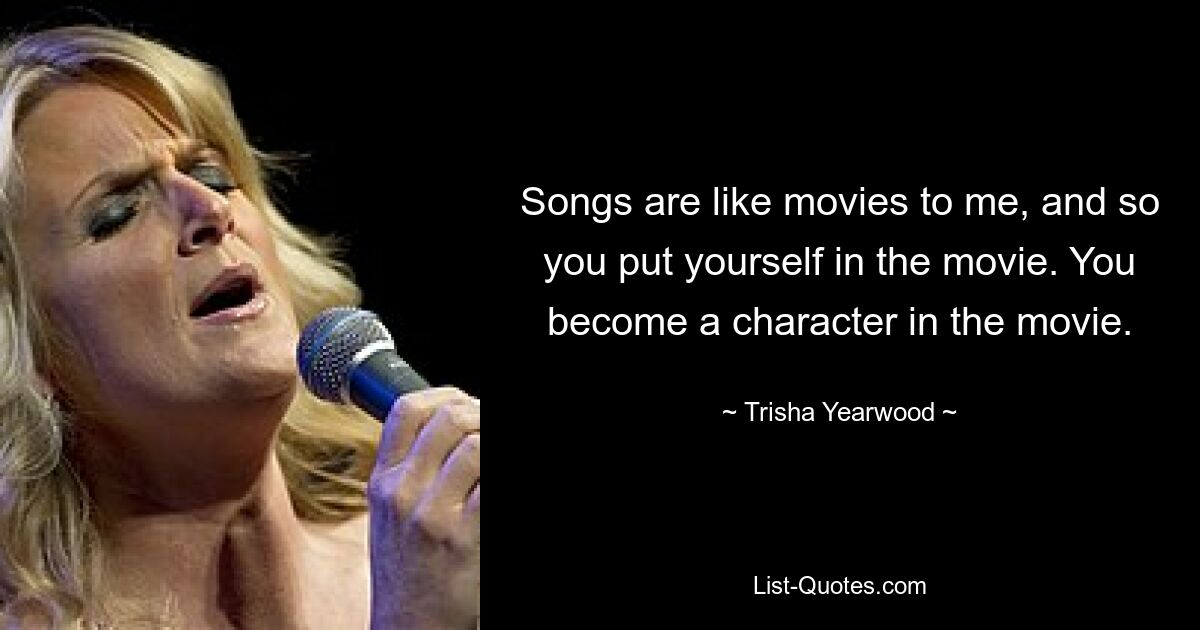 Songs are like movies to me, and so you put yourself in the movie. You become a character in the movie. — © Trisha Yearwood