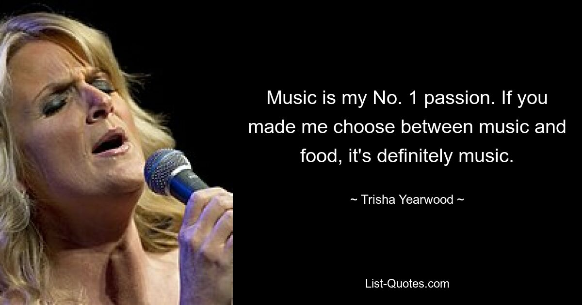 Music is my No. 1 passion. If you made me choose between music and food, it's definitely music. — © Trisha Yearwood