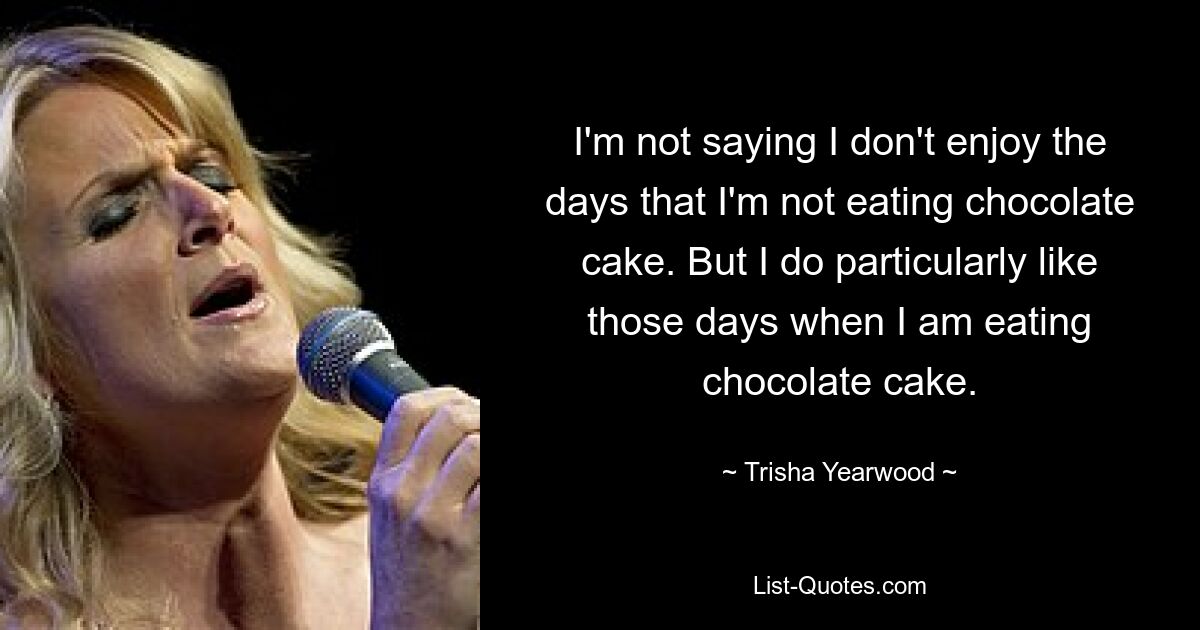 I'm not saying I don't enjoy the days that I'm not eating chocolate cake. But I do particularly like those days when I am eating chocolate cake. — © Trisha Yearwood