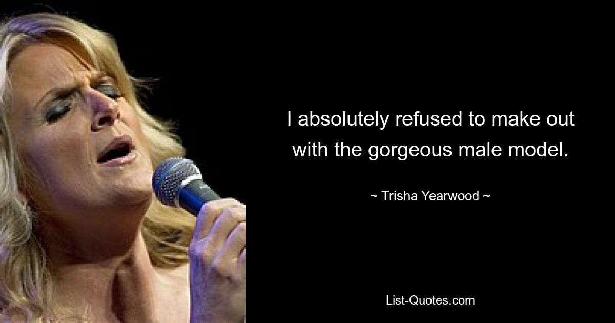 I absolutely refused to make out with the gorgeous male model. — © Trisha Yearwood