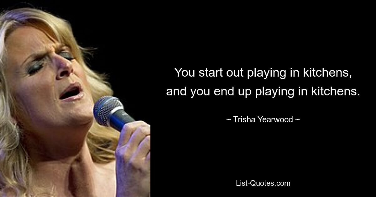 You start out playing in kitchens, and you end up playing in kitchens. — © Trisha Yearwood