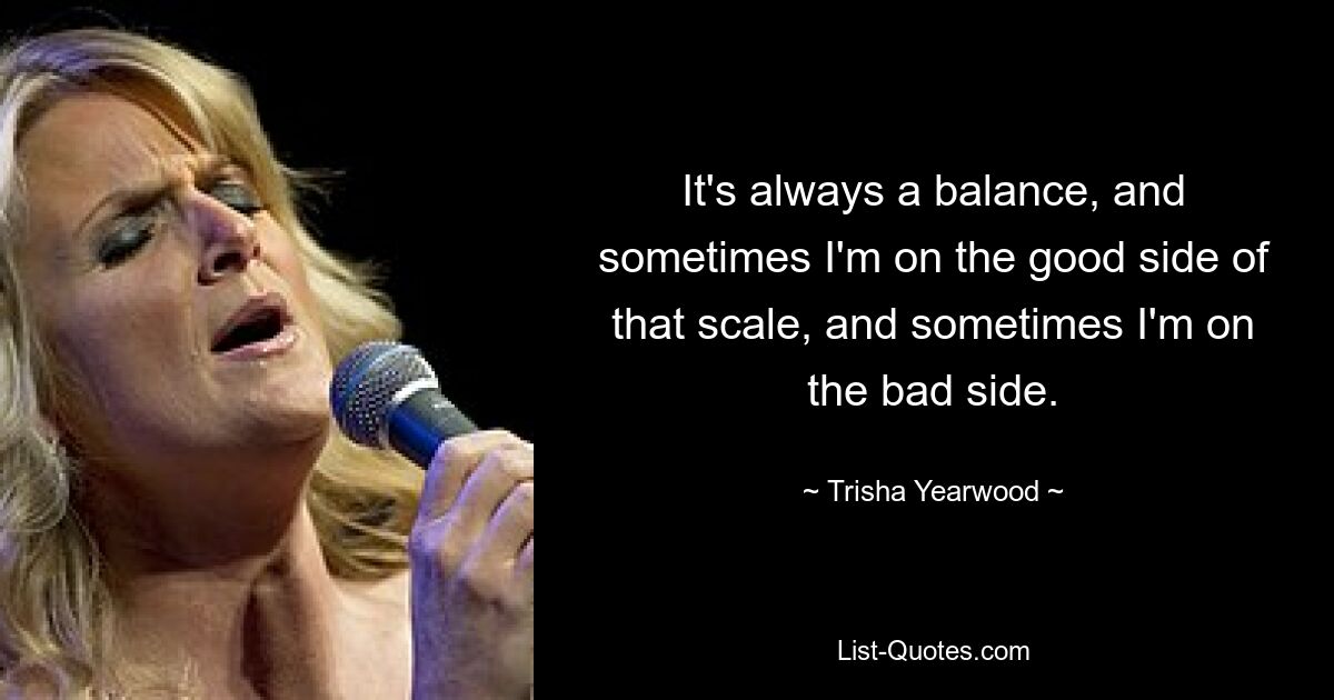 It's always a balance, and sometimes I'm on the good side of that scale, and sometimes I'm on the bad side. — © Trisha Yearwood