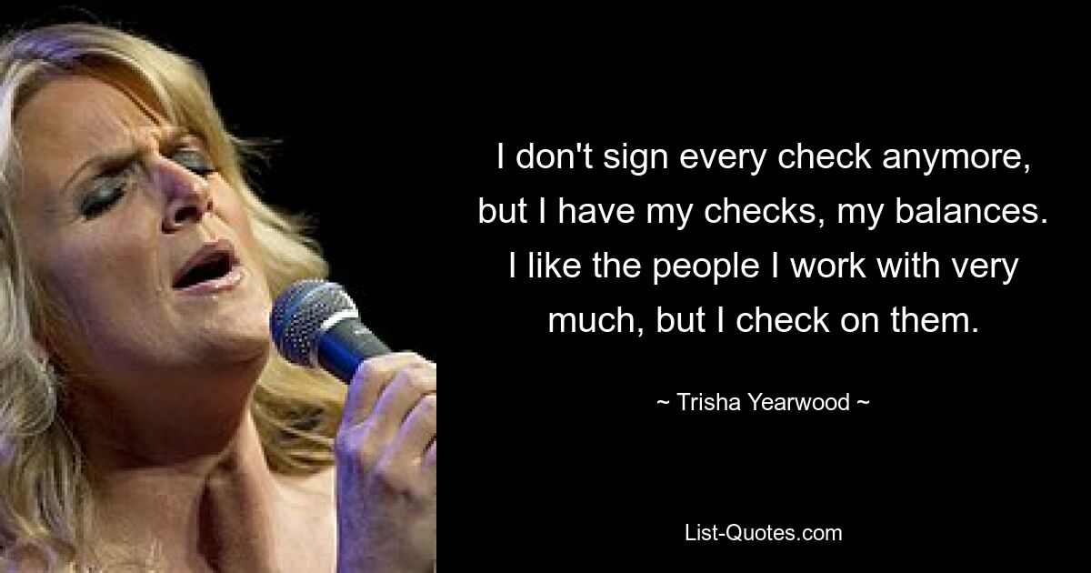 I don't sign every check anymore, but I have my checks, my balances. I like the people I work with very much, but I check on them. — © Trisha Yearwood