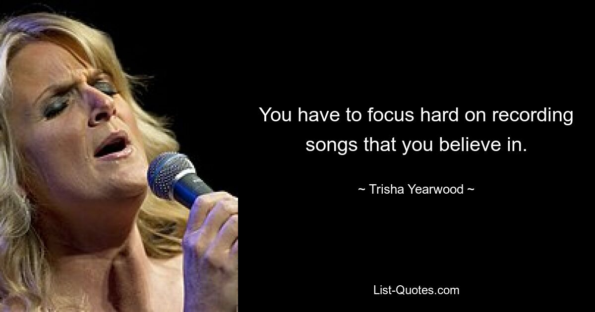 You have to focus hard on recording songs that you believe in. — © Trisha Yearwood