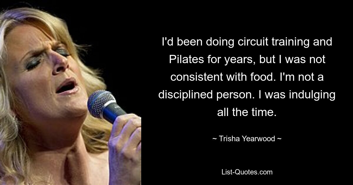 I'd been doing circuit training and Pilates for years, but I was not consistent with food. I'm not a disciplined person. I was indulging all the time. — © Trisha Yearwood