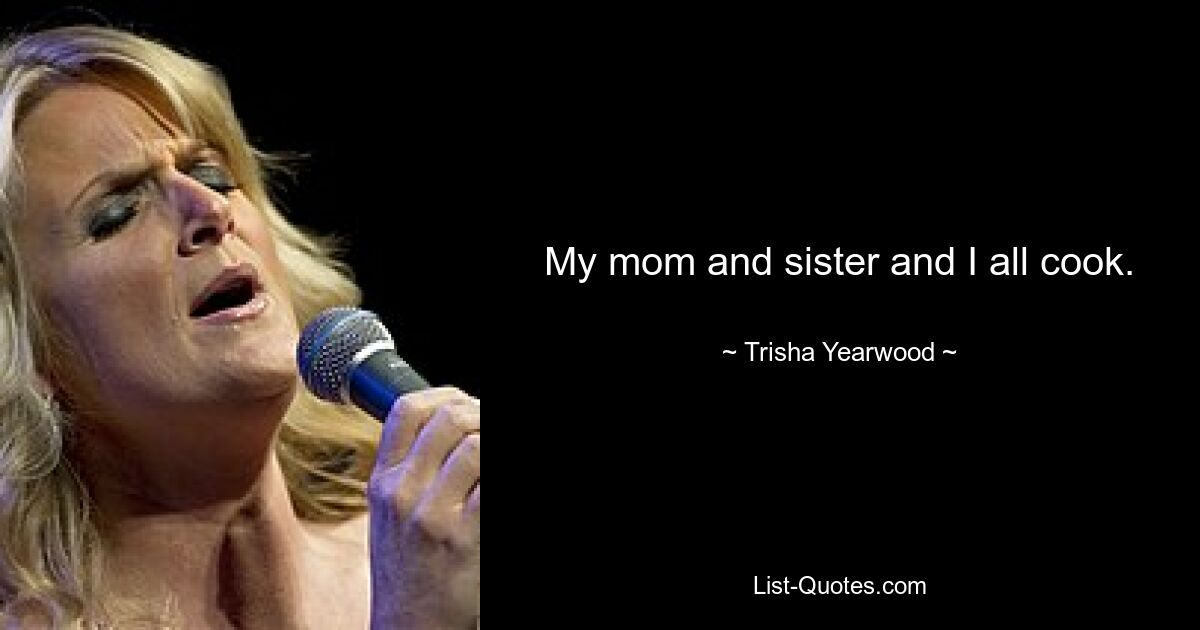 My mom and sister and I all cook. — © Trisha Yearwood