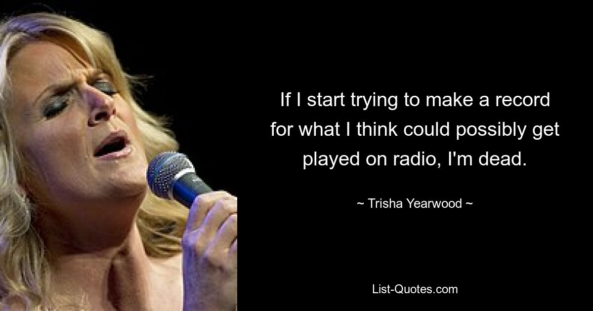 If I start trying to make a record for what I think could possibly get played on radio, I'm dead. — © Trisha Yearwood