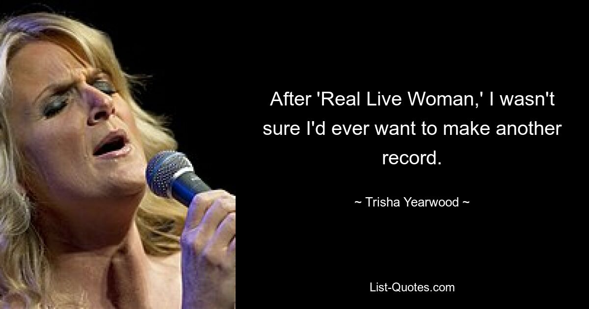 After 'Real Live Woman,' I wasn't sure I'd ever want to make another record. — © Trisha Yearwood