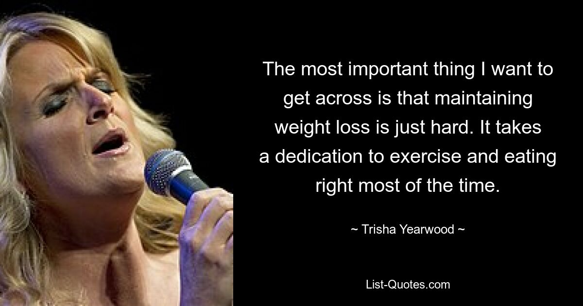 The most important thing I want to get across is that maintaining weight loss is just hard. It takes a dedication to exercise and eating right most of the time. — © Trisha Yearwood