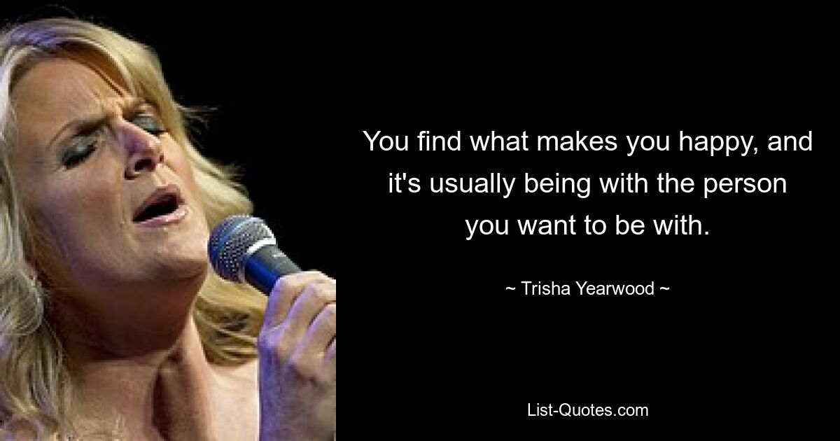 You find what makes you happy, and it's usually being with the person you want to be with. — © Trisha Yearwood