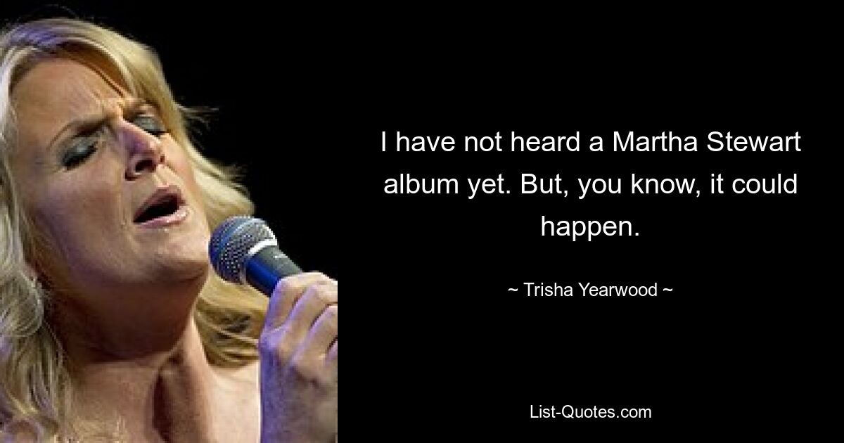 I have not heard a Martha Stewart album yet. But, you know, it could happen. — © Trisha Yearwood