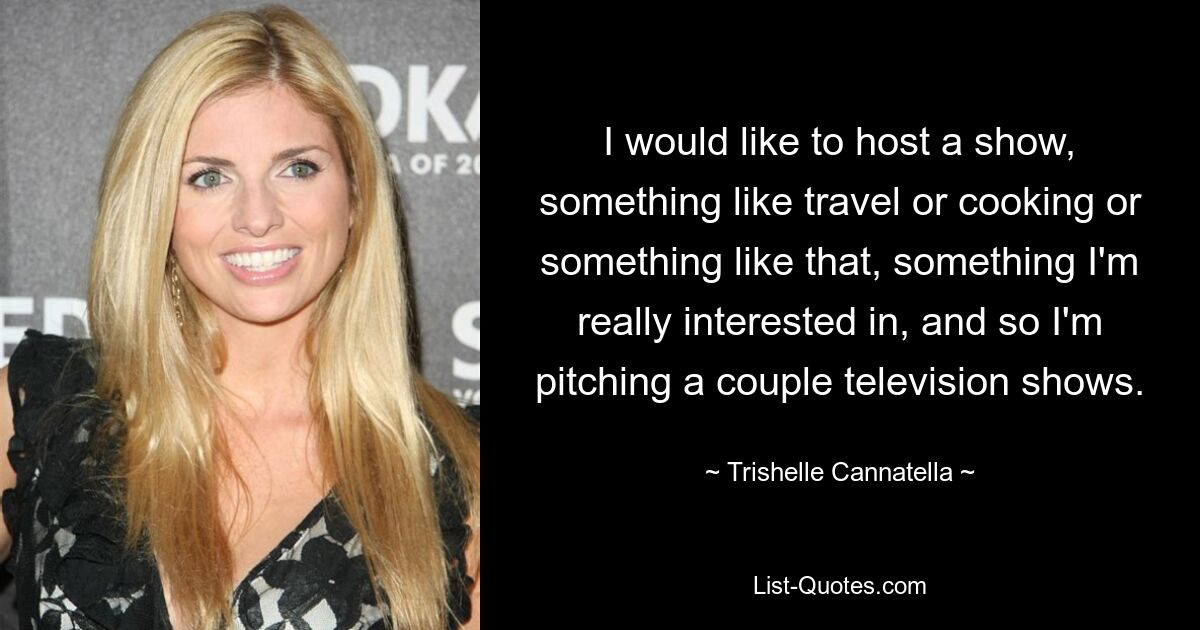 I would like to host a show, something like travel or cooking or something like that, something I'm really interested in, and so I'm pitching a couple television shows. — © Trishelle Cannatella