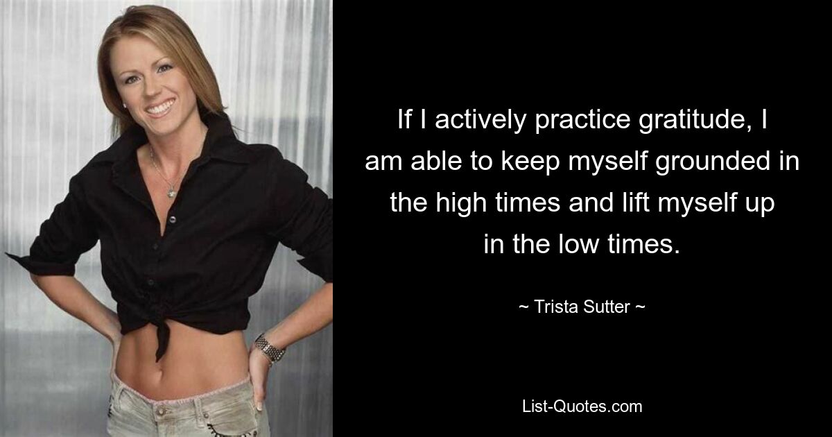 If I actively practice gratitude, I am able to keep myself grounded in the high times and lift myself up in the low times. — © Trista Sutter