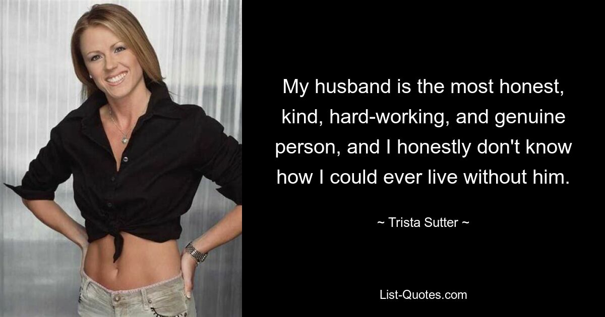 My husband is the most honest, kind, hard-working, and genuine person, and I honestly don't know how I could ever live without him. — © Trista Sutter