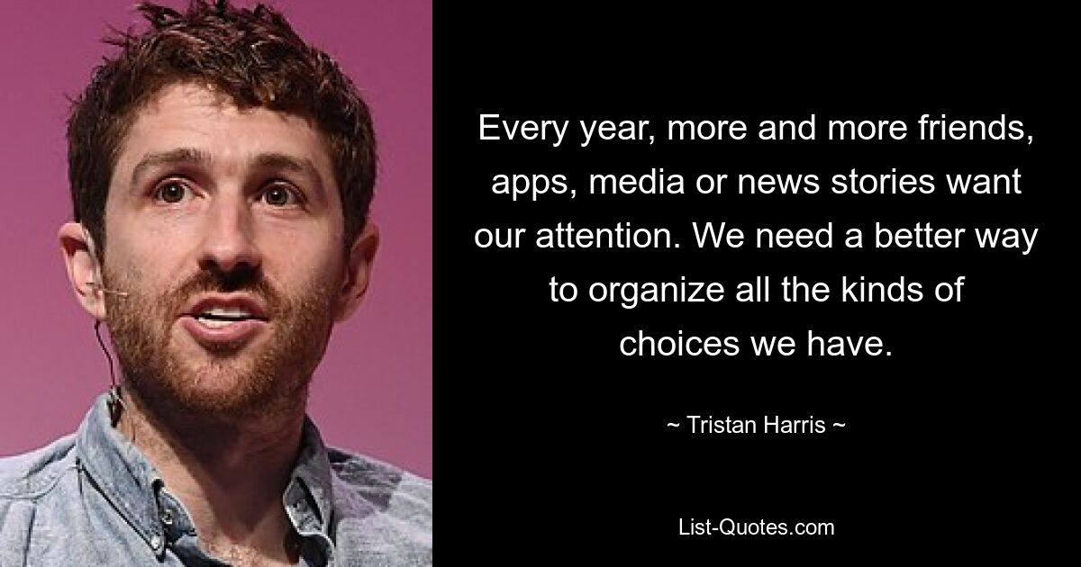 Every year, more and more friends, apps, media or news stories want our attention. We need a better way to organize all the kinds of choices we have. — © Tristan Harris