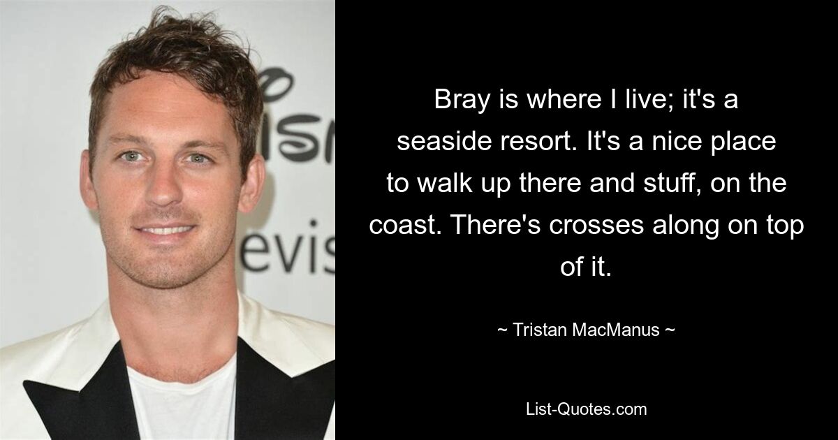 Bray is where I live; it's a seaside resort. It's a nice place to walk up there and stuff, on the coast. There's crosses along on top of it. — © Tristan MacManus