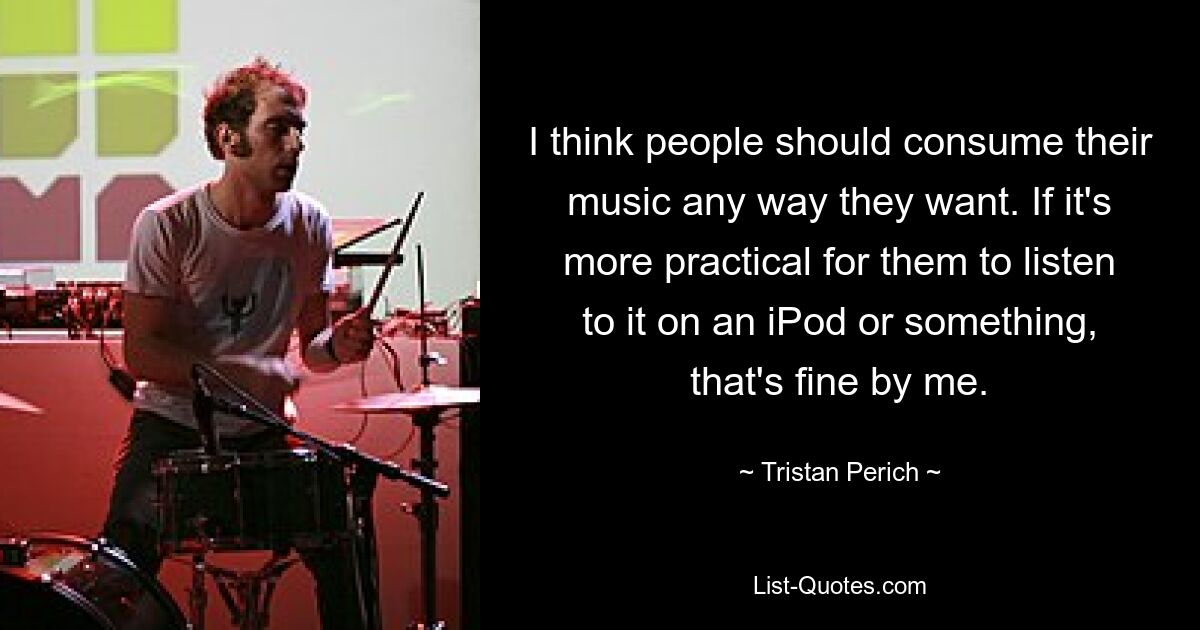 I think people should consume their music any way they want. If it's more practical for them to listen to it on an iPod or something, that's fine by me. — © Tristan Perich