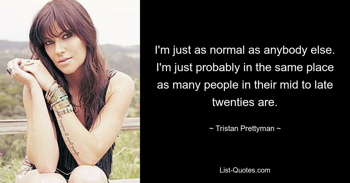 I'm just as normal as anybody else. I'm just probably in the same place as many people in their mid to late twenties are. — © Tristan Prettyman