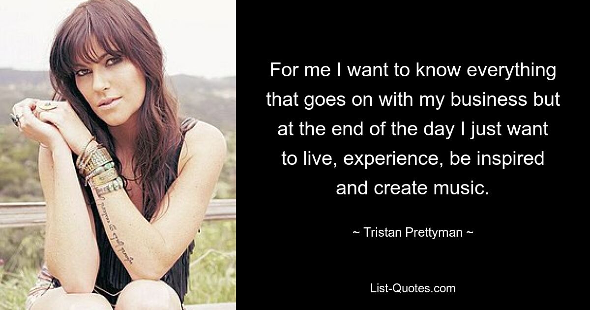 For me I want to know everything that goes on with my business but at the end of the day I just want to live, experience, be inspired and create music. — © Tristan Prettyman