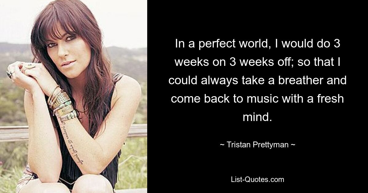 In a perfect world, I would do 3 weeks on 3 weeks off; so that I could always take a breather and come back to music with a fresh mind. — © Tristan Prettyman