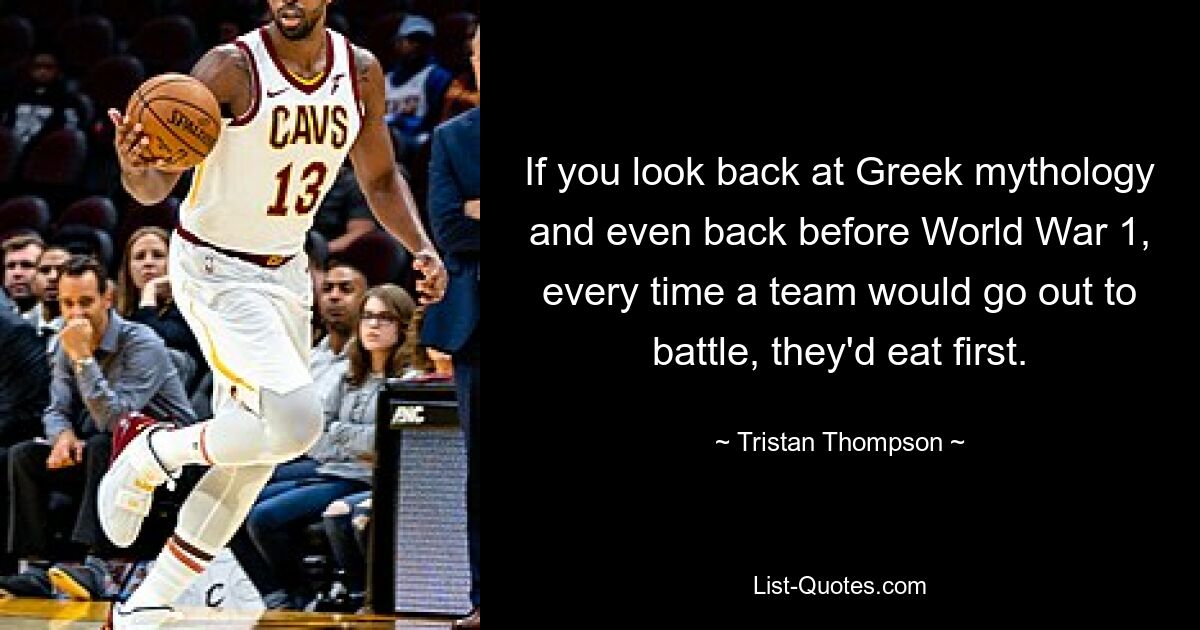 If you look back at Greek mythology and even back before World War 1, every time a team would go out to battle, they'd eat first. — © Tristan Thompson