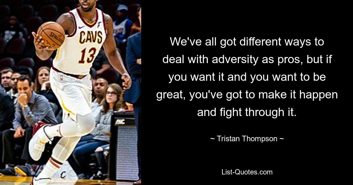 We've all got different ways to deal with adversity as pros, but if you want it and you want to be great, you've got to make it happen and fight through it. — © Tristan Thompson