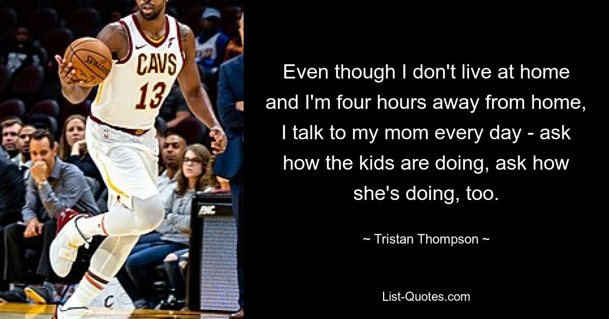 Even though I don't live at home and I'm four hours away from home, I talk to my mom every day - ask how the kids are doing, ask how she's doing, too. — © Tristan Thompson