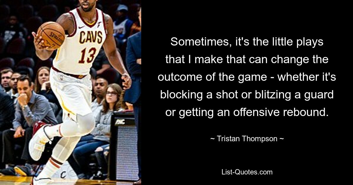 Sometimes, it's the little plays that I make that can change the outcome of the game - whether it's blocking a shot or blitzing a guard or getting an offensive rebound. — © Tristan Thompson