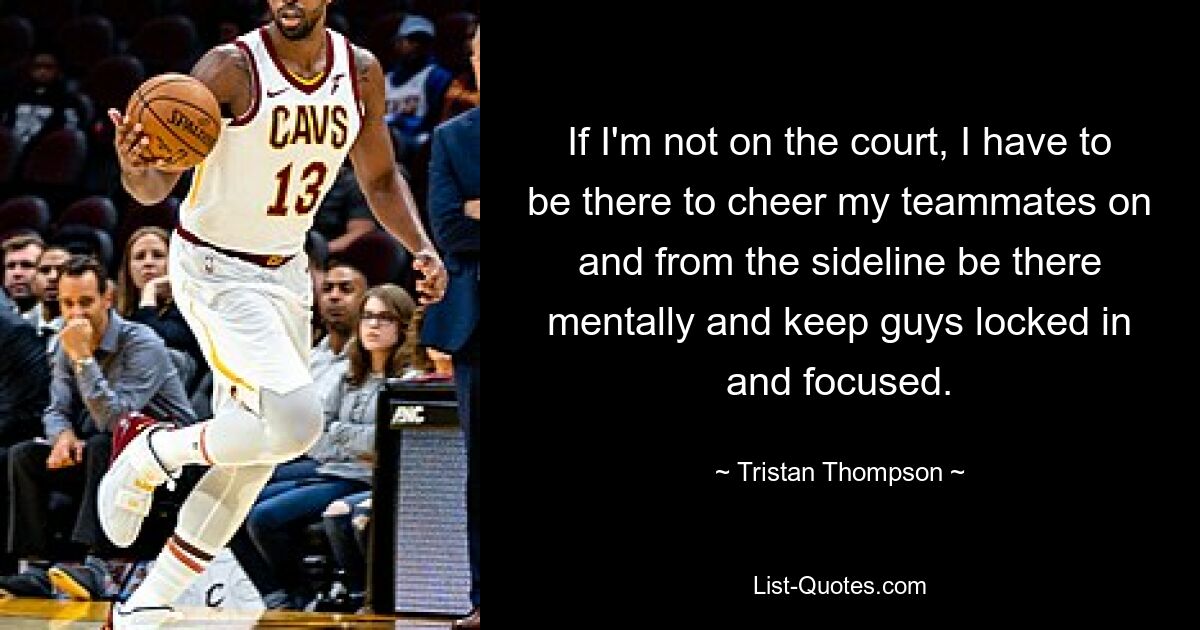 If I'm not on the court, I have to be there to cheer my teammates on and from the sideline be there mentally and keep guys locked in and focused. — © Tristan Thompson