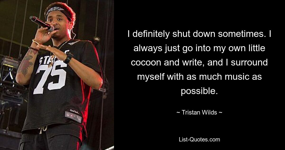 I definitely shut down sometimes. I always just go into my own little cocoon and write, and I surround myself with as much music as possible. — © Tristan Wilds