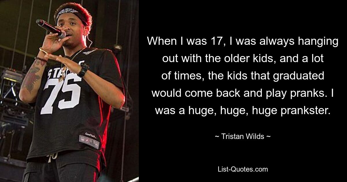 When I was 17, I was always hanging out with the older kids, and a lot of times, the kids that graduated would come back and play pranks. I was a huge, huge, huge prankster. — © Tristan Wilds