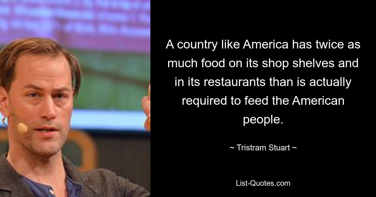 A country like America has twice as much food on its shop shelves and in its restaurants than is actually required to feed the American people. — © Tristram Stuart