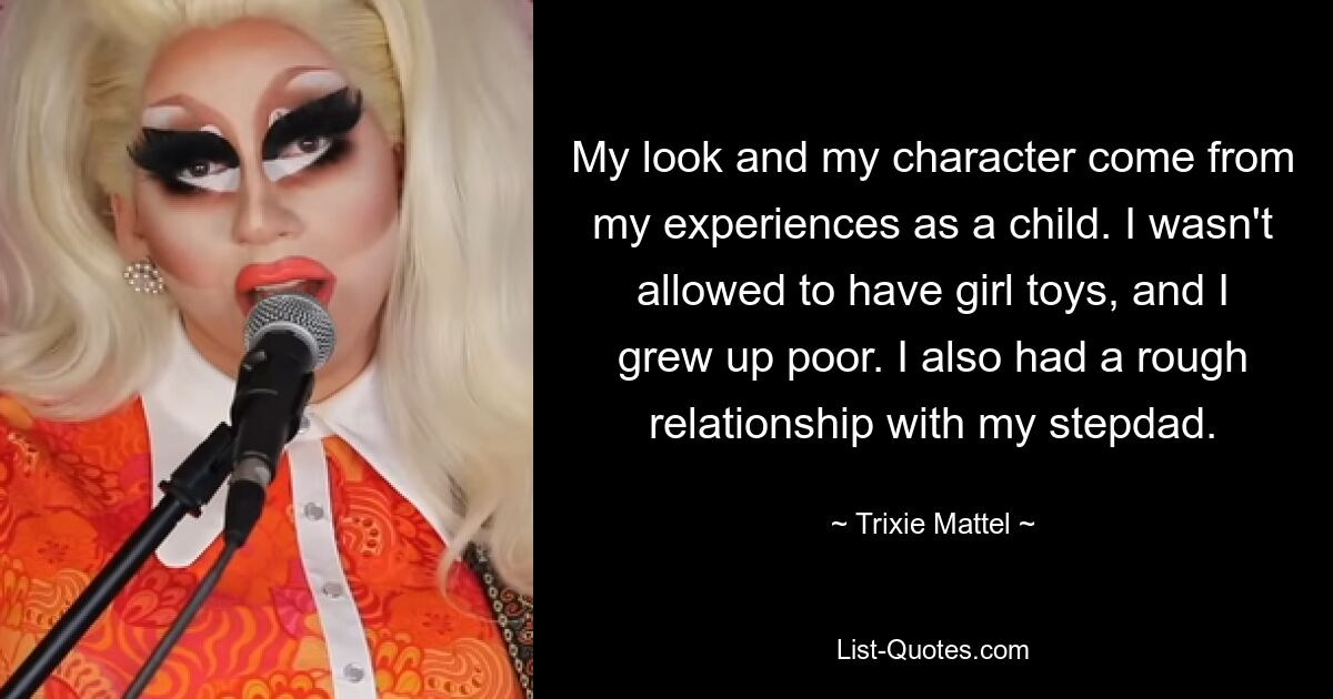 My look and my character come from my experiences as a child. I wasn't allowed to have girl toys, and I grew up poor. I also had a rough relationship with my stepdad. — © Trixie Mattel