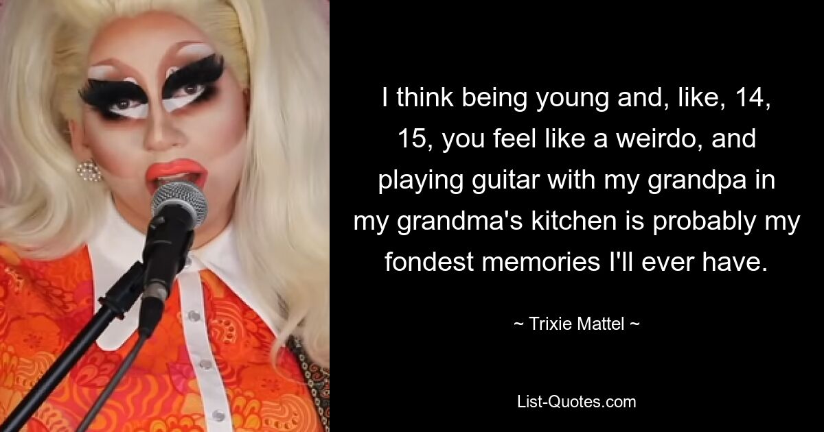 I think being young and, like, 14, 15, you feel like a weirdo, and playing guitar with my grandpa in my grandma's kitchen is probably my fondest memories I'll ever have. — © Trixie Mattel