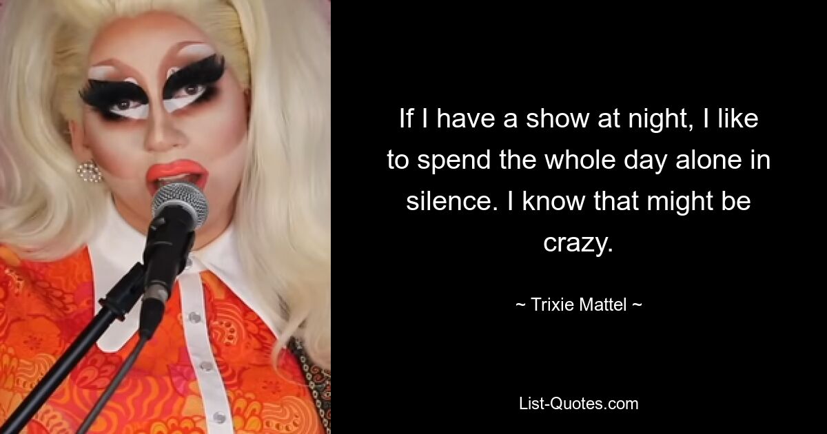 If I have a show at night, I like to spend the whole day alone in silence. I know that might be crazy. — © Trixie Mattel