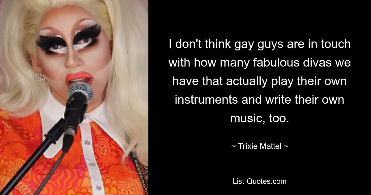 I don't think gay guys are in touch with how many fabulous divas we have that actually play their own instruments and write their own music, too. — © Trixie Mattel