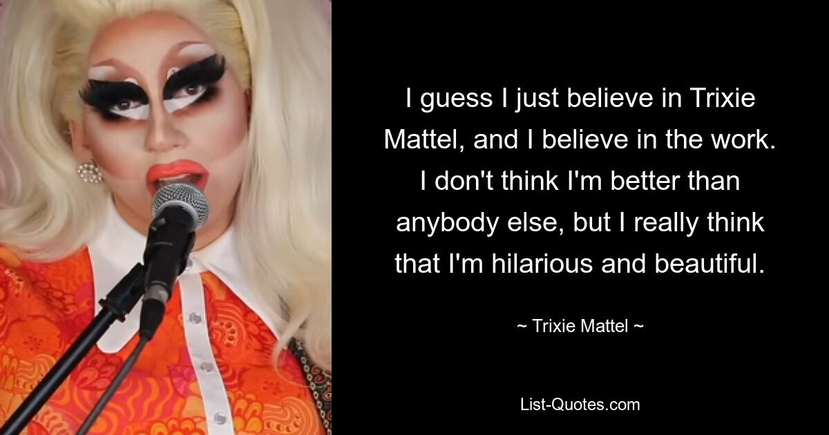 I guess I just believe in Trixie Mattel, and I believe in the work. I don't think I'm better than anybody else, but I really think that I'm hilarious and beautiful. — © Trixie Mattel