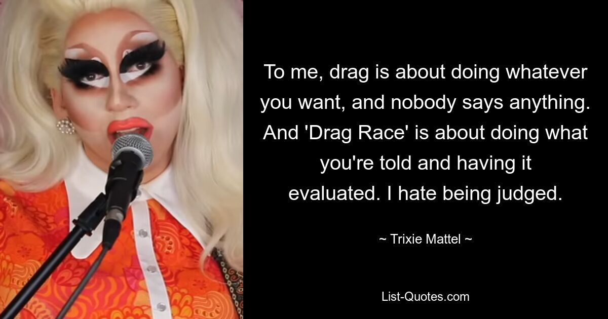 To me, drag is about doing whatever you want, and nobody says anything. And 'Drag Race' is about doing what you're told and having it evaluated. I hate being judged. — © Trixie Mattel