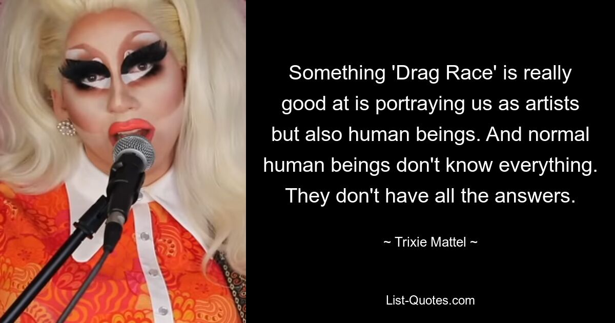 Something 'Drag Race' is really good at is portraying us as artists but also human beings. And normal human beings don't know everything. They don't have all the answers. — © Trixie Mattel