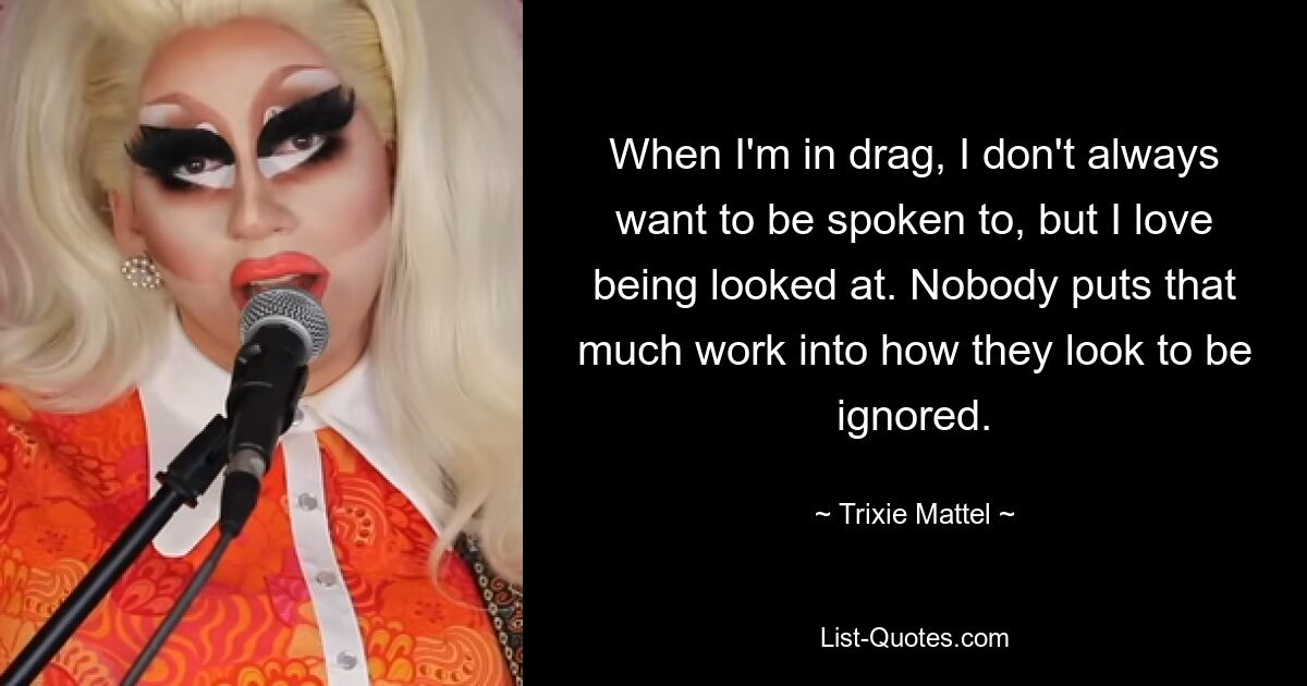 When I'm in drag, I don't always want to be spoken to, but I love being looked at. Nobody puts that much work into how they look to be ignored. — © Trixie Mattel