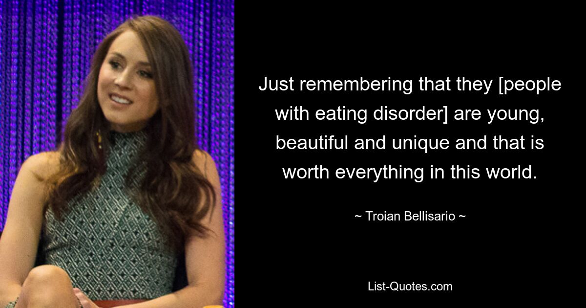 Just remembering that they [people with eating disorder] are young, beautiful and unique and that is worth everything in this world. — © Troian Bellisario