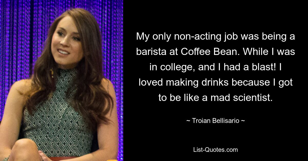 My only non-acting job was being a barista at Coffee Bean. While I was in college, and I had a blast! I loved making drinks because I got to be like a mad scientist. — © Troian Bellisario