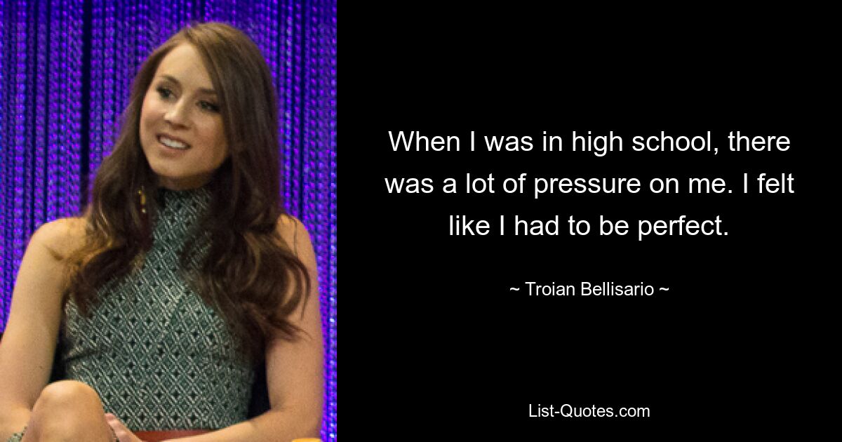 When I was in high school, there was a lot of pressure on me. I felt like I had to be perfect. — © Troian Bellisario