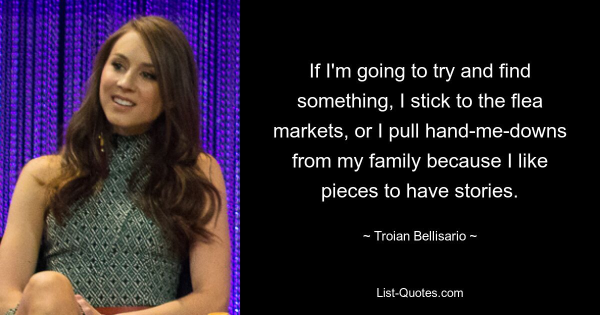 If I'm going to try and find something, I stick to the flea markets, or I pull hand-me-downs from my family because I like pieces to have stories. — © Troian Bellisario