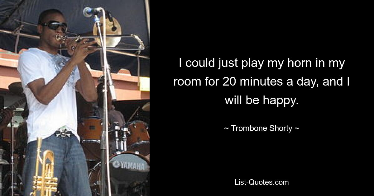 I could just play my horn in my room for 20 minutes a day, and I will be happy. — © Trombone Shorty