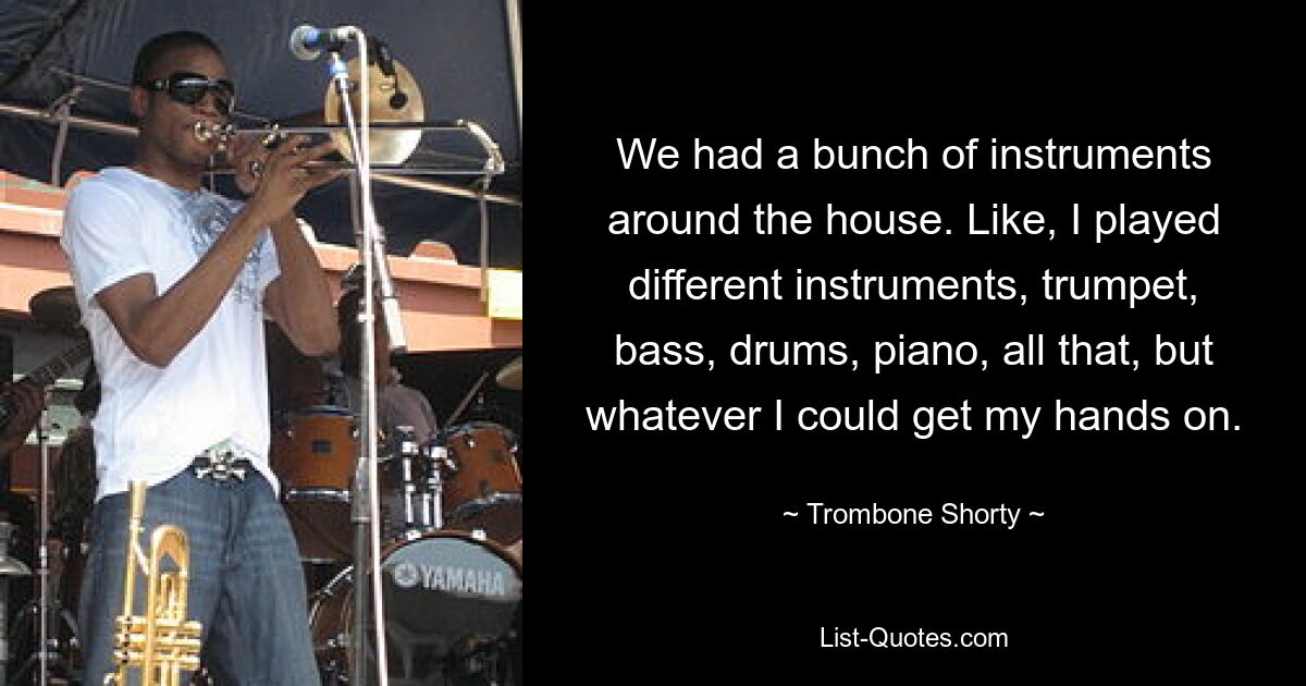 We had a bunch of instruments around the house. Like, I played different instruments, trumpet, bass, drums, piano, all that, but whatever I could get my hands on. — © Trombone Shorty