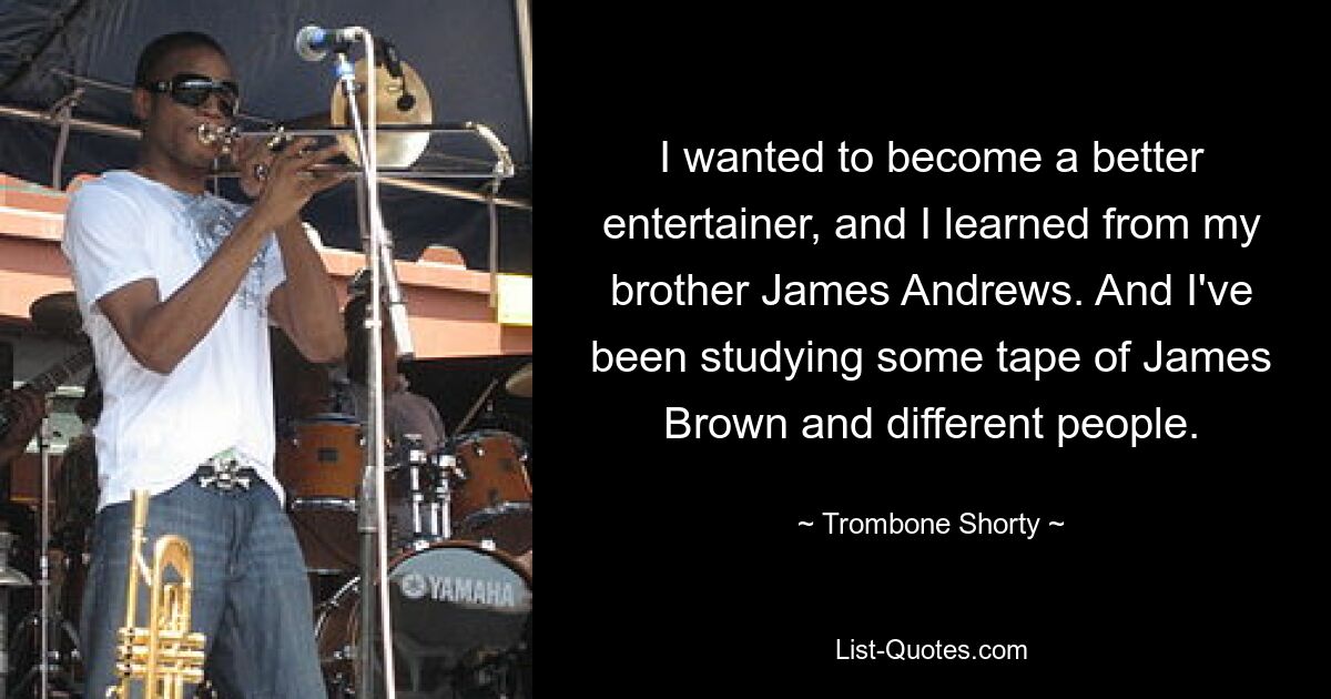 I wanted to become a better entertainer, and I learned from my brother James Andrews. And I've been studying some tape of James Brown and different people. — © Trombone Shorty