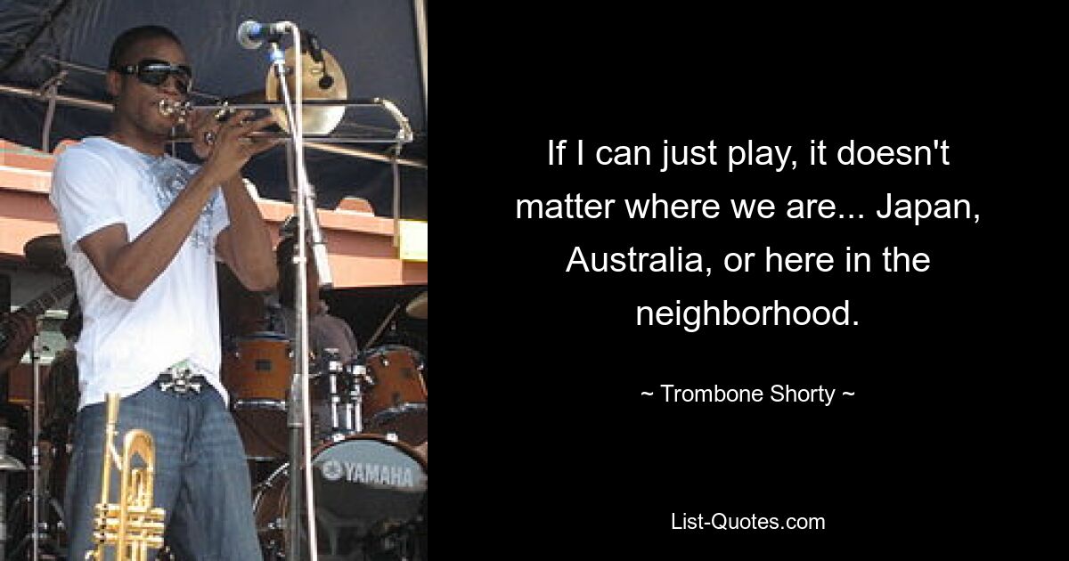 If I can just play, it doesn't matter where we are... Japan, Australia, or here in the neighborhood. — © Trombone Shorty