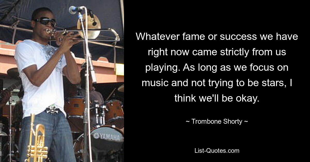 Whatever fame or success we have right now came strictly from us playing. As long as we focus on music and not trying to be stars, I think we'll be okay. — © Trombone Shorty