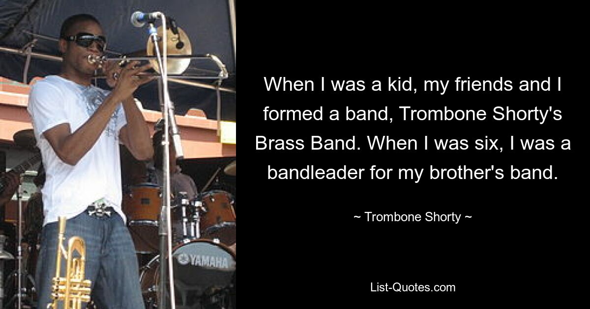 When I was a kid, my friends and I formed a band, Trombone Shorty's Brass Band. When I was six, I was a bandleader for my brother's band. — © Trombone Shorty